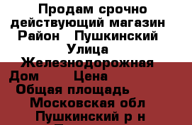Продам срочно действующий магазин › Район ­ Пушкинский › Улица ­ Железнодорожная › Дом ­ 6 › Цена ­ 4 000 000 › Общая площадь ­ 108 - Московская обл., Пушкинский р-н, Пушкино г. Недвижимость » Помещения продажа   